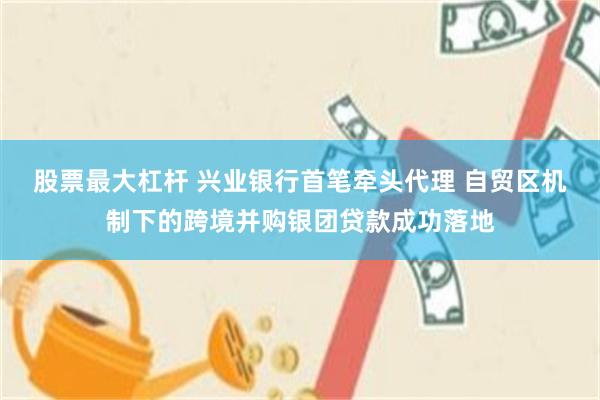 股票最大杠杆 兴业银行首笔牵头代理 自贸区机制下的跨境并购银团贷款成功落地