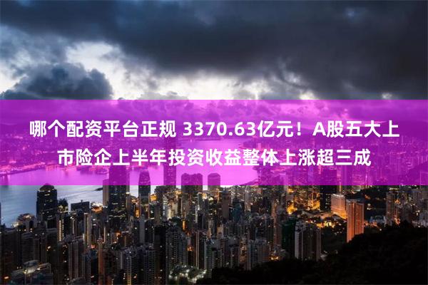 哪个配资平台正规 3370.63亿元！A股五大上市险企上半年投资收益整体上涨超三成