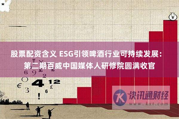 股票配资含义 ESG引领啤酒行业可持续发展： 第二期百威中国媒体人研修院圆满收官