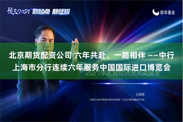 北京期货配资公司 六年共赴、一路相伴 ——中行上海市分行连续六年服务中国国际进口博览会