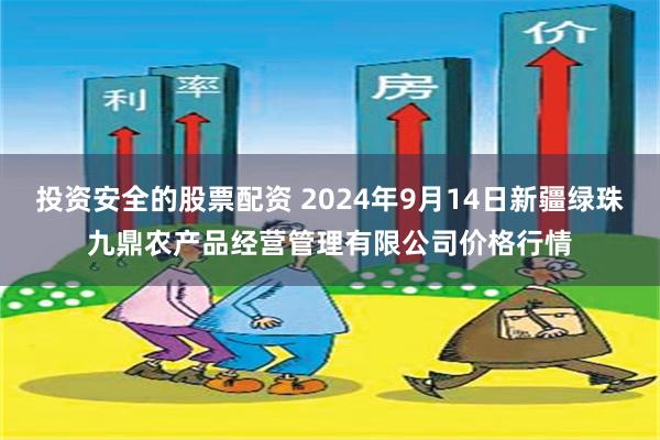 投资安全的股票配资 2024年9月14日新疆绿珠九鼎农产品经营管理有限公司价格行情