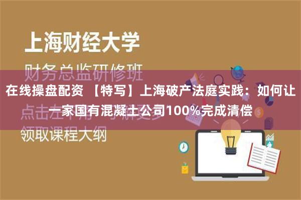 在线操盘配资 【特写】上海破产法庭实践：如何让一家国有混凝土公司100%完成清偿