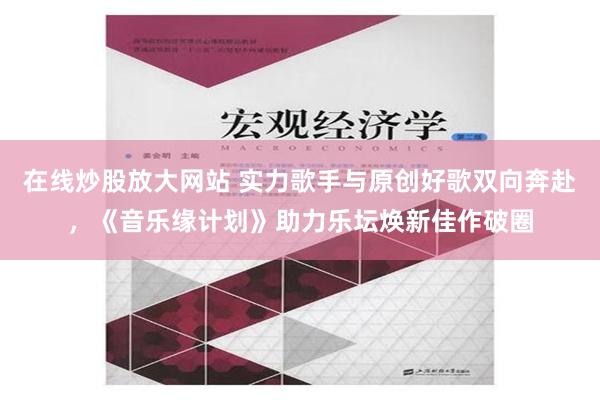 在线炒股放大网站 实力歌手与原创好歌双向奔赴，《音乐缘计划》助力乐坛焕新佳作破圈