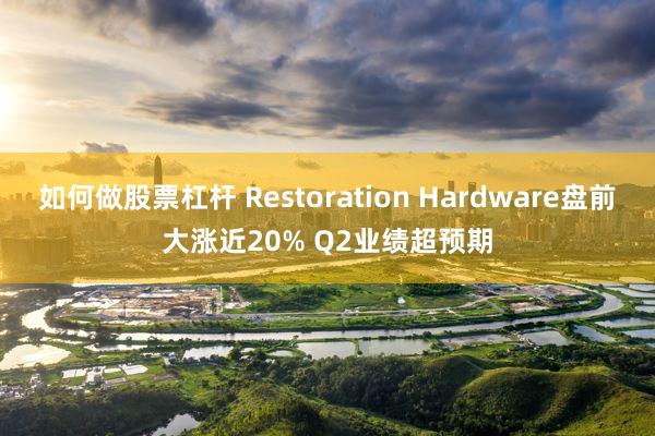 如何做股票杠杆 Restoration Hardware盘前大涨近20% Q2业绩超预期