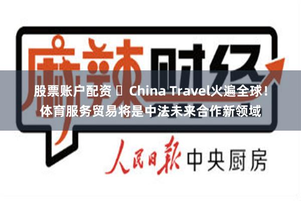 股票账户配资 ​China Travel火遍全球！体育服务贸易将是中法未来合作新领域