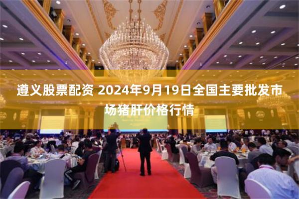 遵义股票配资 2024年9月19日全国主要批发市场猪肝价格行情