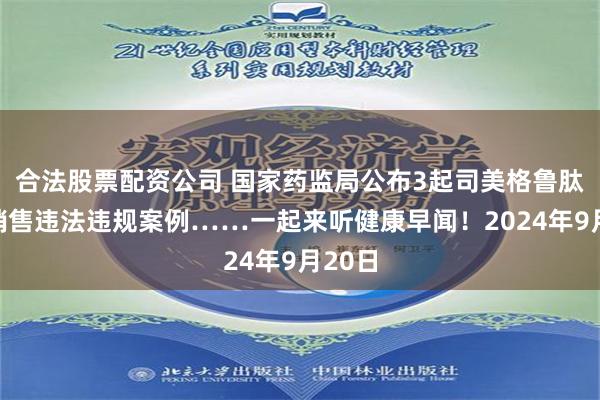 合法股票配资公司 国家药监局公布3起司美格鲁肽网络销售违法违规案例……一起来听健康早闻！2024年9月20日