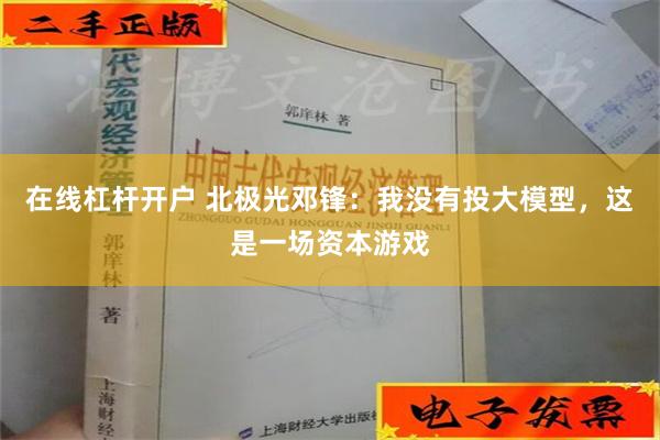 在线杠杆开户 北极光邓锋：我没有投大模型，这是一场资本游戏