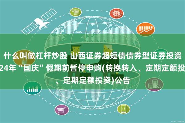 什么叫做杠杆炒股 山西证券超短债债券型证券投资基金2024年“国庆”假期前暂停申购(转换转入、定期定额投资)公告