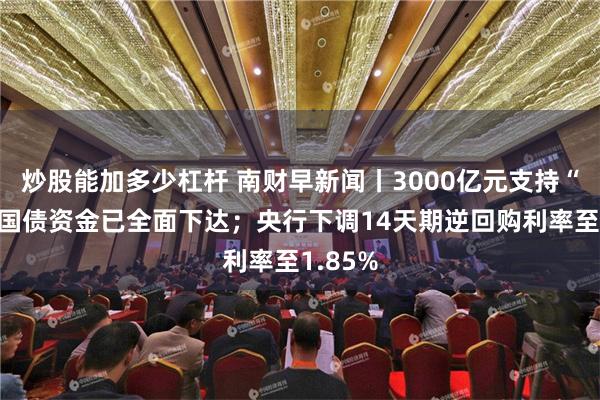 炒股能加多少杠杆 南财早新闻丨3000亿元支持“两新”国债资金已全面下达；央行下调14天期逆回购利率至1.85%