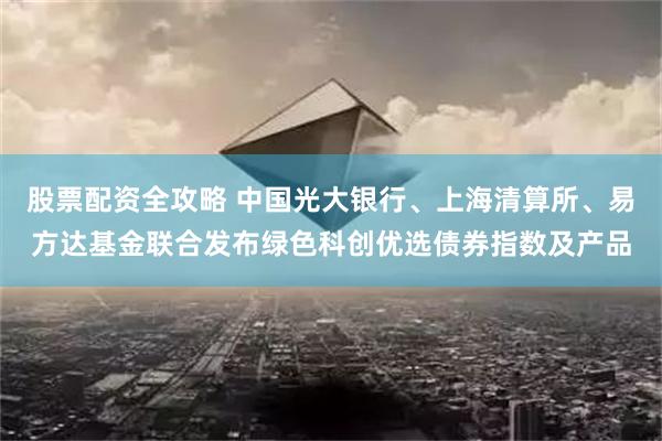 股票配资全攻略 中国光大银行、上海清算所、易方达基金联合发布绿色科创优选债券指数及产品