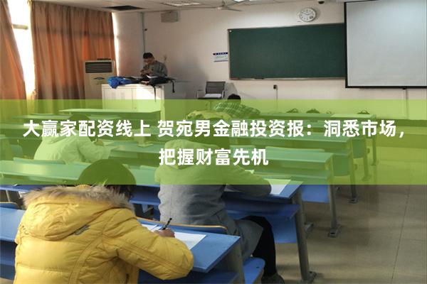 大赢家配资线上 贺宛男金融投资报：洞悉市场，把握财富先机