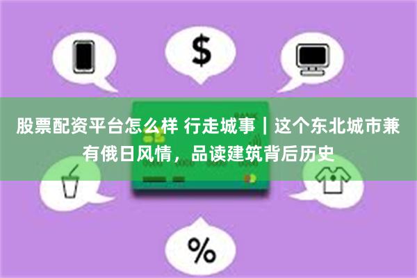 股票配资平台怎么样 行走城事｜这个东北城市兼有俄日风情，品读建筑背后历史