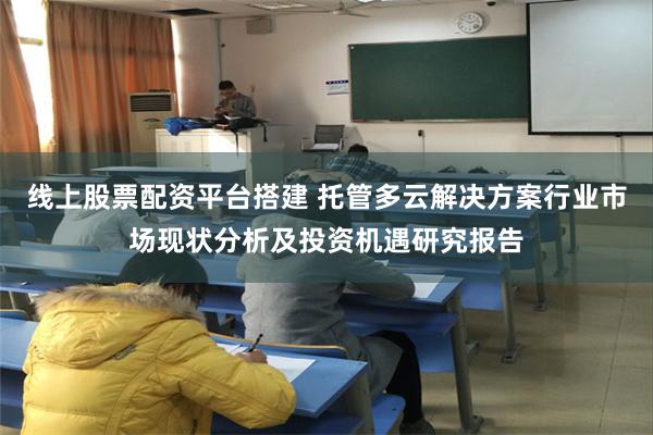 线上股票配资平台搭建 托管多云解决方案行业市场现状分析及投资机遇研究报告