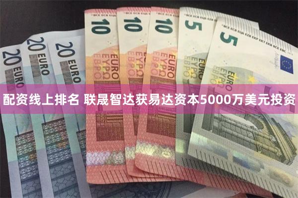 配资线上排名 联晟智达获易达资本5000万美元投资