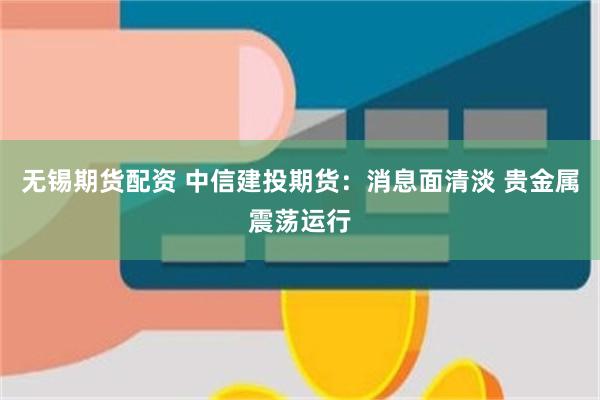 无锡期货配资 中信建投期货：消息面清淡 贵金属震荡运行