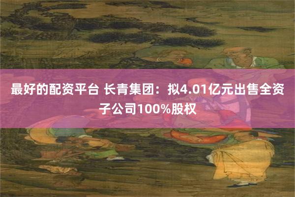 最好的配资平台 长青集团：拟4.01亿元出售全资子公司100%股权