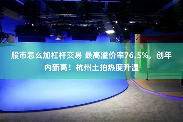 股市怎么加杠杆交易 最高溢价率76.5%，创年内新高！杭州土拍热度升温