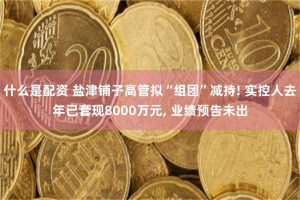 什么是配资 盐津铺子高管拟“组团”减持! 实控人去年已套现8000万元, 业绩预告未出