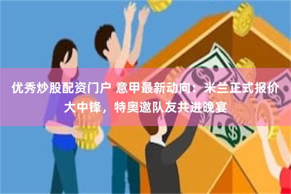 优秀炒股配资门户 意甲最新动向：米兰正式报价大中锋，特奥邀队友共进晚宴