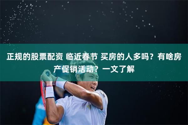 正规的股票配资 临近春节 买房的人多吗？有啥房产促销活动？一文了解