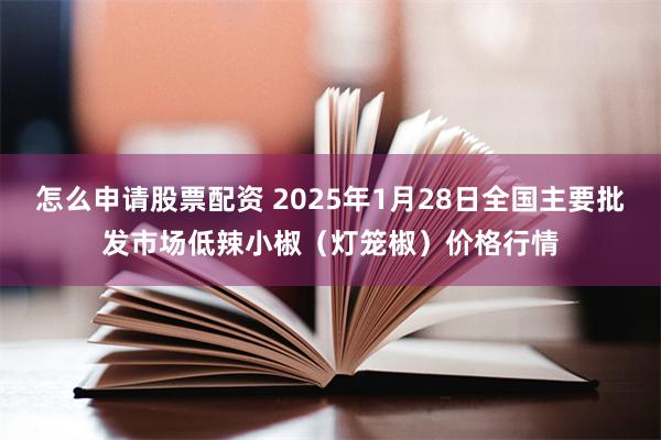 怎么申请股票配资 2025年1月28日全国主要批发市场低辣小椒（灯笼椒）价格行情