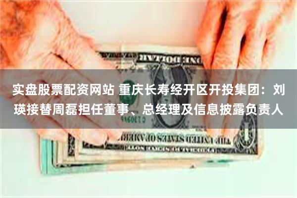 实盘股票配资网站 重庆长寿经开区开投集团：刘瑛接替周磊担任董事、总经理及信息披露负责人