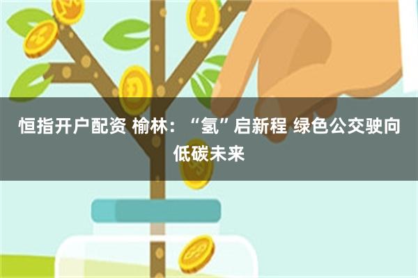 恒指开户配资 榆林：“氢”启新程 绿色公交驶向低碳未来