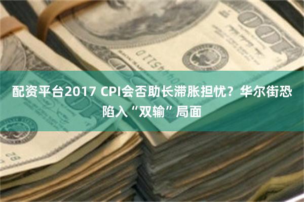 配资平台2017 CPI会否助长滞胀担忧？华尔街恐陷入“双输”局面