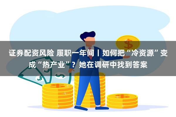 证券配资风险 履职一年间丨如何把“冷资源”变成“热产业”？她在调研中找到答案