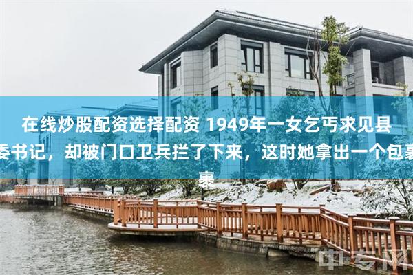 在线炒股配资选择配资 1949年一女乞丐求见县委书记，却被门口卫兵拦了下来，这时她拿出一个包裹