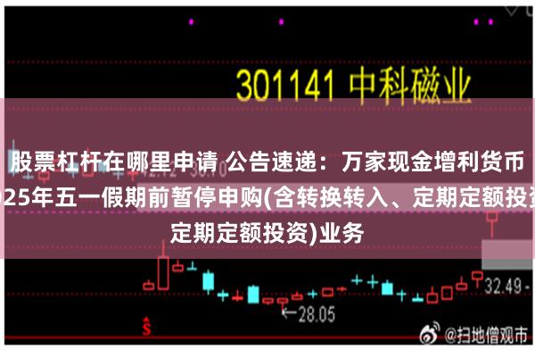 股票杠杆在哪里申请 公告速递：万家现金增利货币基金2025年五一假期前暂停申购(含转换转入、定期定额投资)业务