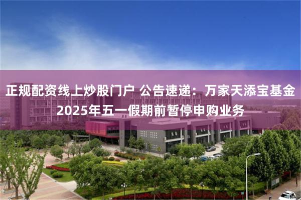 正规配资线上炒股门户 公告速递：万家天添宝基金2025年五一假期前暂停申购业务