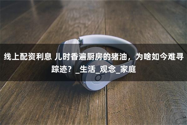 线上配资利息 儿时香遍厨房的猪油，为啥如今难寻踪迹？_生活_观念_家庭