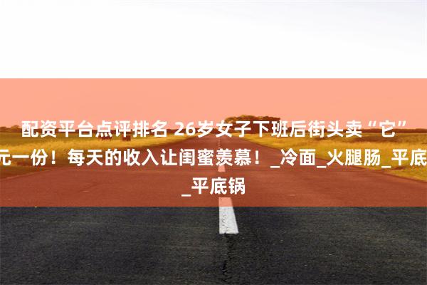 配资平台点评排名 26岁女子下班后街头卖“它”7元一份！每天的收入让闺蜜羡慕！_冷面_火腿肠_平底锅