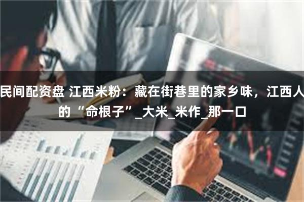 民间配资盘 江西米粉：藏在街巷里的家乡味，江西人的 “命根子”_大米_米作_那一口