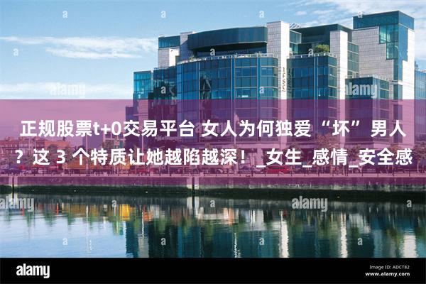 正规股票t+0交易平台 女人为何独爱 “坏” 男人？这 3 个特质让她越陷越深！_女生_感情_安全感