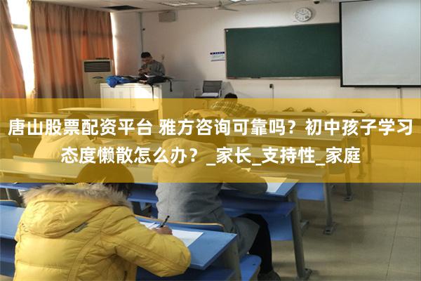 唐山股票配资平台 雅方咨询可靠吗？初中孩子学习态度懒散怎么办？_家长_支持性_家庭