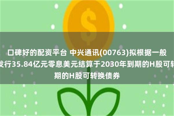口碑好的配资平台 中兴通讯(00763)拟根据一般性授权发行35.84亿元零息美元结算于2030年到期的H股可转换债券