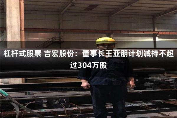 杠杆式股票 吉宏股份：董事长王亚朋计划减持不超过304万股