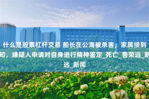 什么是股票杠杆交易 船长在公海被杀害，家属接到通知，嫌疑人申请对自身进行精神鉴定_死亡_鲁荣远_新闻