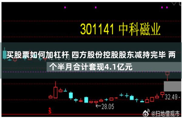 买股票如何加杠杆 四方股份控股股东减持完毕 两个半月合计套现4.1亿元