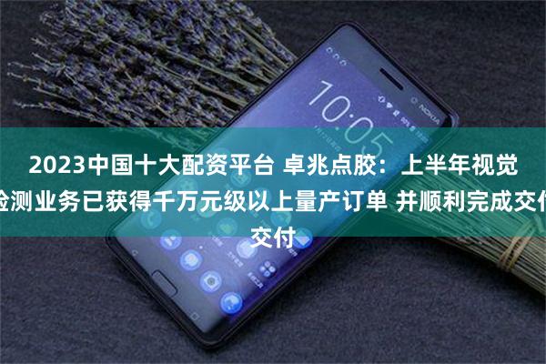 2023中国十大配资平台 卓兆点胶：上半年视觉检测业务已获得千万元级以上量产订单 并顺利完成交付