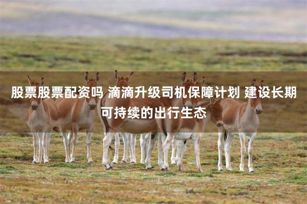 股票股票配资吗 滴滴升级司机保障计划 建设长期可持续的出行生态