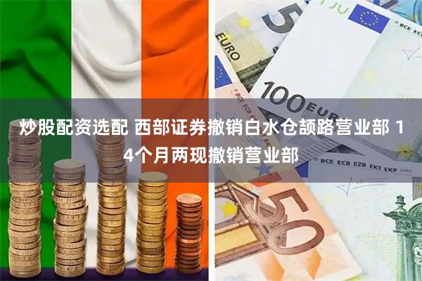 炒股配资选配 西部证券撤销白水仓颉路营业部 14个月两现撤销营业部