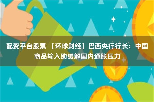 配资平台股票 【环球财经】巴西央行行长：中国商品输入助缓解国内通胀压力