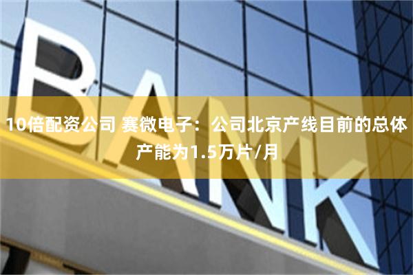 10倍配资公司 赛微电子：公司北京产线目前的总体产能为1.5万片/月