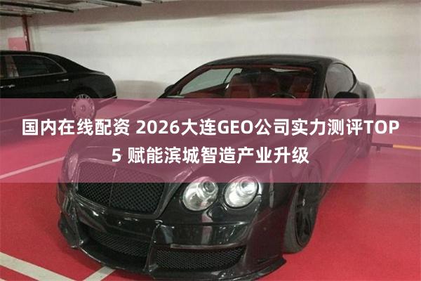 国内在线配资 2026大连GEO公司实力测评TOP5 赋能滨城智造产业升级