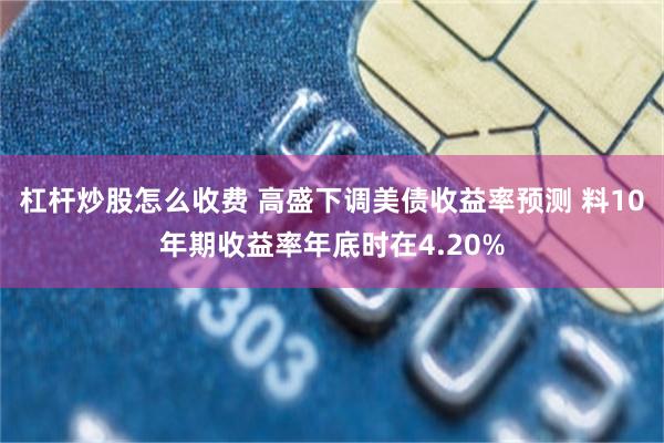 杠杆炒股怎么收费 高盛下调美债收益率预测 料10年期收益率年底时在4.20%