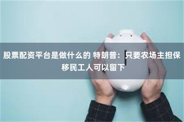 股票配资平台是做什么的 特朗普：只要农场主担保 移民工人可以留下